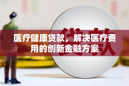 魏县医疗健康贷款，解决医疗费用的创新金融方案
