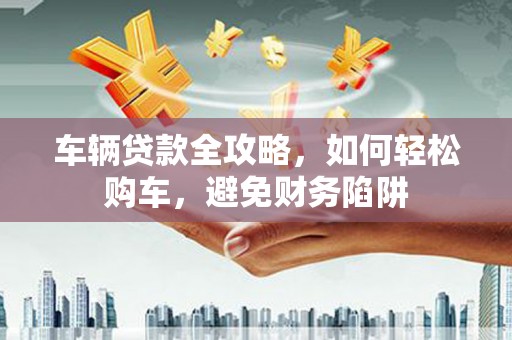 金昌车辆贷款全攻略，如何轻松购车，避免财务陷阱