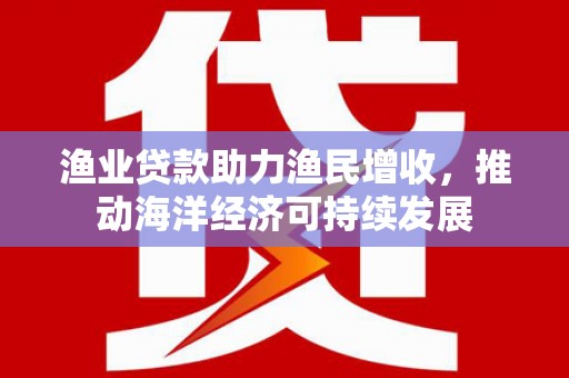 崇安渔业贷款助力渔民增收，推动海洋经济可持续发展